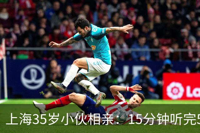 上海35岁小伙相亲：15分钟听完5条，扭头就走
